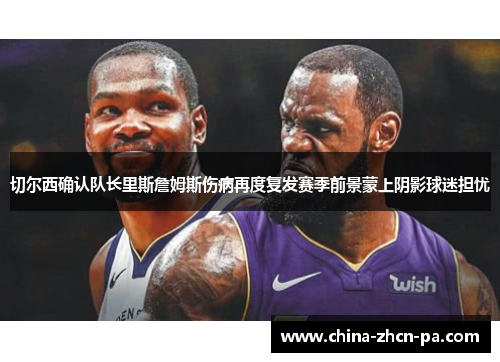 切尔西确认队长里斯詹姆斯伤病再度复发赛季前景蒙上阴影球迷担忧 切尔西确认队长里斯詹姆斯伤病再度复发赛季前景蒙上阴影球迷担忧